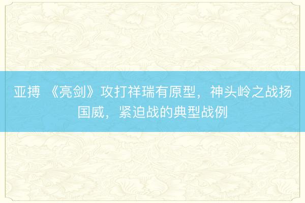亚搏 《亮剑》攻打祥瑞有原型，神头岭之战扬国威，紧迫战的典型战例