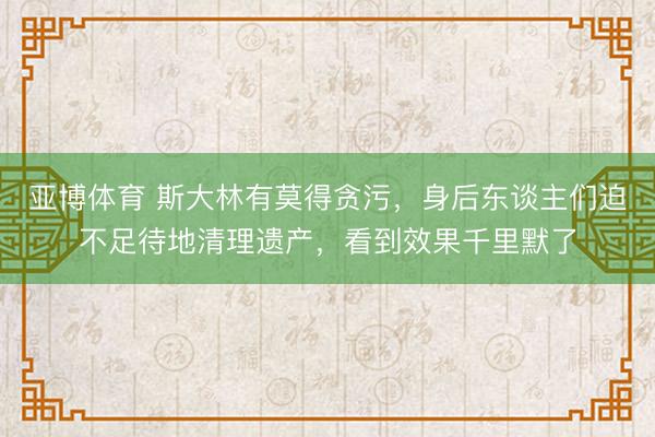 亚博体育 斯大林有莫得贪污,身后东谈主们迫不足待地清理遗产,看到效果千里默了