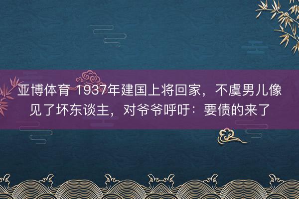 亚博体育 1937年建国上将回家，不虞男儿像见了坏东谈主，对爷爷呼吁：要债的来了