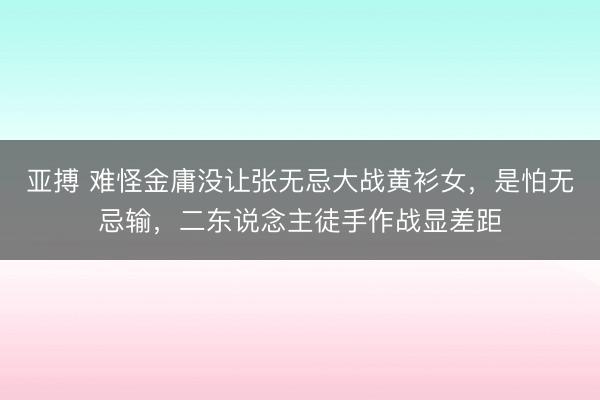 亚搏 难怪金庸没让张无忌大战黄衫女，是怕无忌输，二东说念主徒手作战显差距