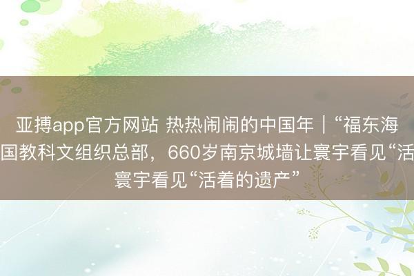 亚搏app官方网站 热热闹闹的中国年｜“福东海”抵达逢迎国教科文组织总部，660岁南京城墙让寰宇看见“活着的遗产”
