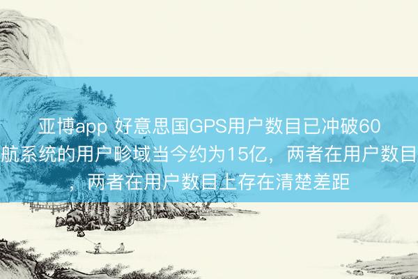 亚博app 好意思国GPS用户数目已冲破60亿!中国北斗导航系统的用户畛域当今约为15亿,两者在用户数目上存在清楚差距