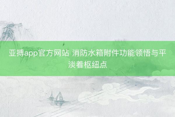 亚搏app官方网站 消防水箱附件功能领悟与平淡着枢纽点