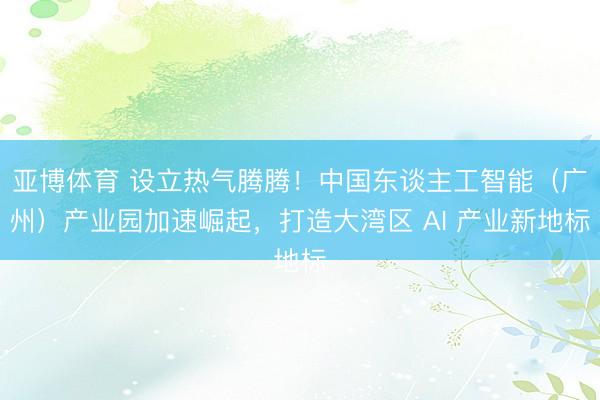 亚博体育 设立热气腾腾！中国东谈主工智能（广州）产业园加速崛起，打造大湾区 AI 产业新地标