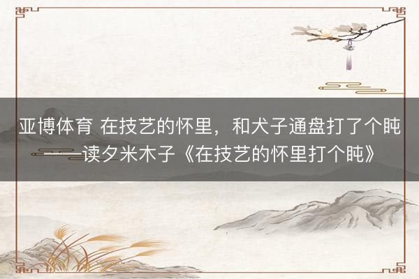 亚博体育 在技艺的怀里，和犬子通盘打了个盹——读夕米木子《在技艺的怀里打个盹》