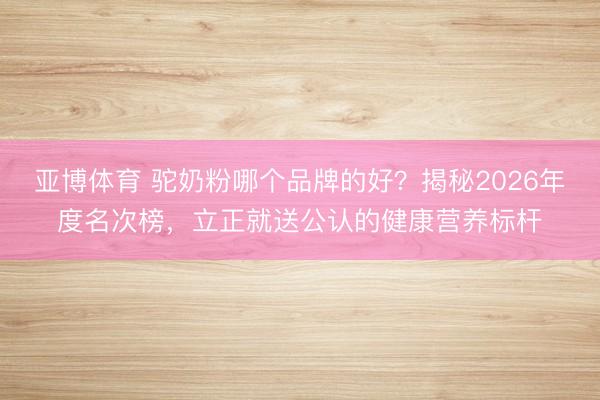 亚博体育 驼奶粉哪个品牌的好?揭秘2026年度名次榜,立正就送公认的健康营养标杆