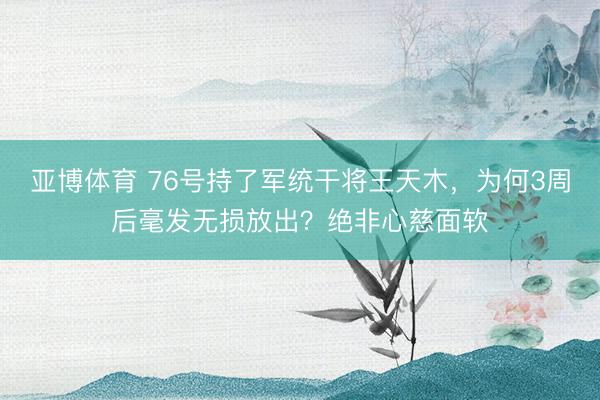 亚博体育 76号持了军统干将王天木，为何3周后毫发无损放出？绝非心慈面软