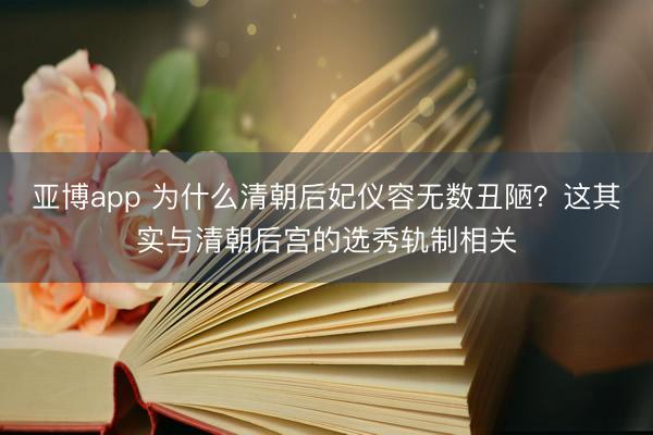亚博app 为什么清朝后妃仪容无数丑陋？这其实与清朝后宫的选秀轨制相关
