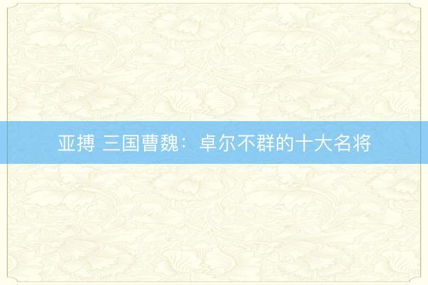 亚搏 三国曹魏:卓尔不群的十大名将