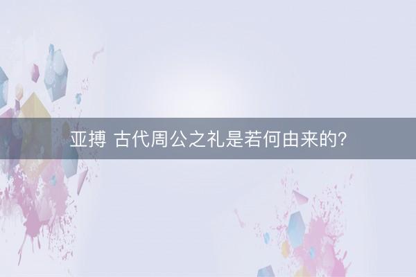 亚搏 古代周公之礼是若何由来的？