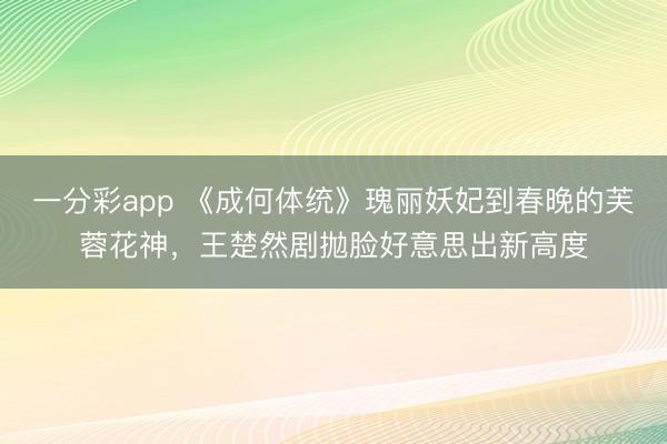 一分彩app 《成何体统》瑰丽妖妃到春晚的芙蓉花神，王楚然剧拋脸好意思出新高度