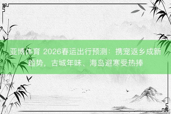 亚博体育 2026春运出行预测：携宠返乡成新趋势，古城年味、海岛避寒受热捧