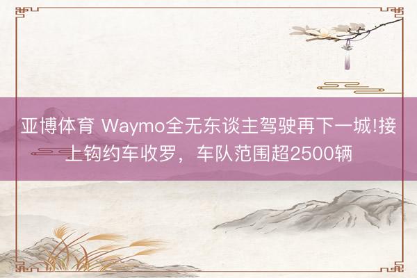 亚博体育 Waymo全无东谈主驾驶再下一城!接上钩约车收罗,车队范围超2500辆