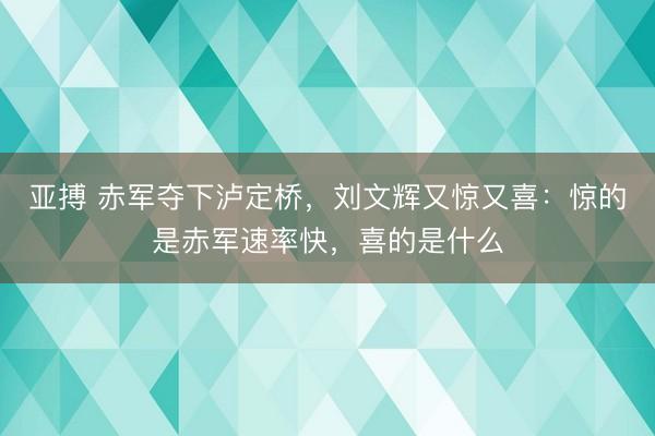 亚搏 赤军夺下泸定桥,刘文辉又惊又喜:惊的是赤军速率快,喜的是什么