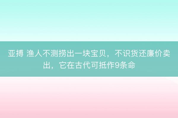 亚搏 渔人不测捞出一块宝贝，不识货还廉价卖出，它在古代可抵作9条命