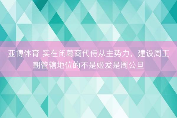 亚博体育 实在闭幕商代侍从主势力,建设周王朝管辖地位的不是姬发是周公旦