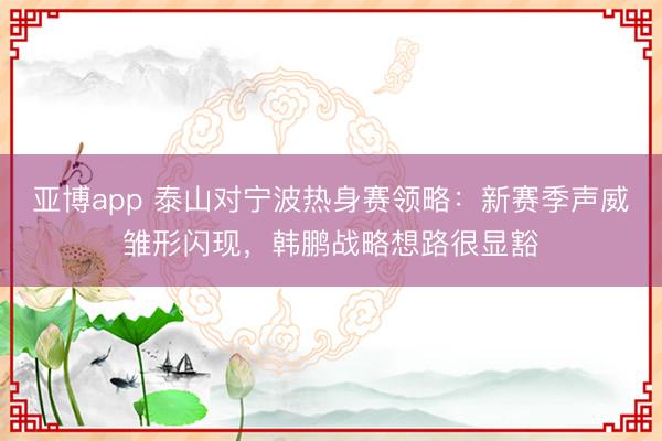 亚博app 泰山对宁波热身赛领略：新赛季声威雏形闪现，韩鹏战略想路很显豁
