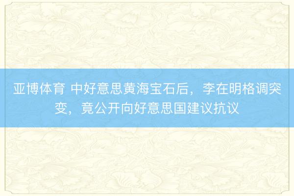 亚博体育 中好意思黄海宝石后，李在明格调突变，竟公开向好意思国建议抗议