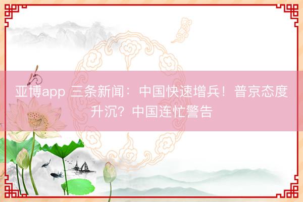亚博app 三条新闻：中国快速增兵！普京态度升沉？中国连忙警告