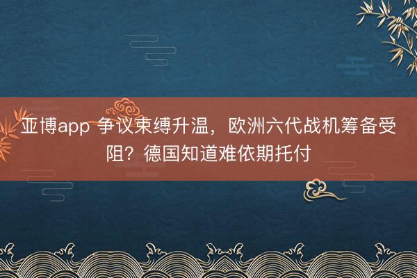 亚博app 争议束缚升温,欧洲六代战机筹备受阻?德国知道难依期托付