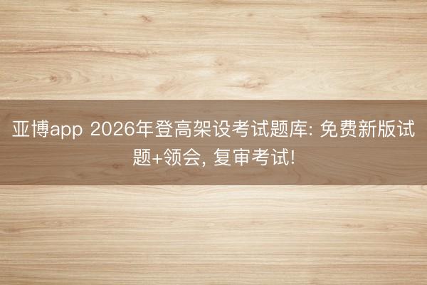 亚博app 2026年登高架设考试题库: 免费新版试题+领会, 复审考试!