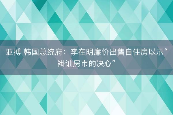 亚搏 韩国总统府:李在明廉价出售自住房以示“褂讪房市的决心”