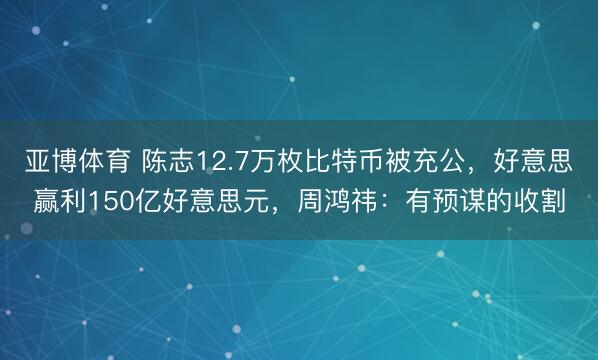 亚博体育 陈志12.7万枚比特币被充公,好意思赢利150亿好意思元,周鸿祎:有预谋的收割
