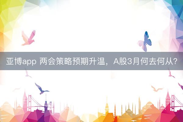 亚博app 两会策略预期升温，A股3月何去何从？