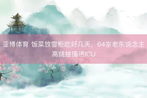 亚博体育 饭菜放雪柜吃好几天，64岁老东说念主高烧抽搐进ICU