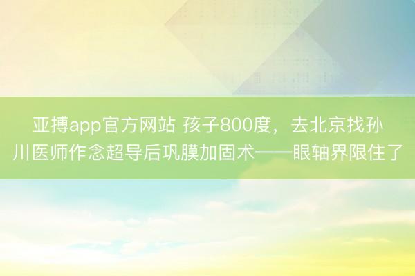 亚搏app官方网站 孩子800度,去北京找孙川医师作念超导后巩膜加固术——眼轴界限住了