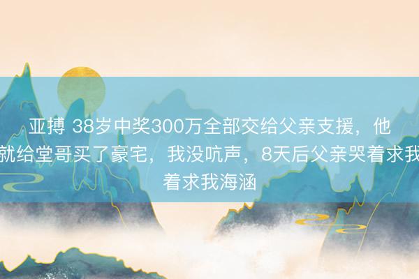 亚搏 38岁中奖300万全部交给父亲支援，他本日就给堂哥买了豪宅，我没吭声，8天后父亲哭着求我海涵