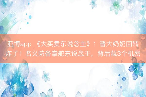 亚博app 《大买卖东说念主》：晋大奶奶回转炸了！名义防备掌舵东说念主，背后藏3个机密
