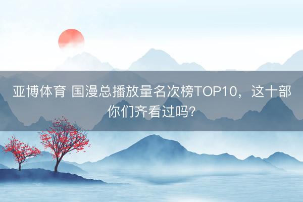 亚博体育 国漫总播放量名次榜TOP10,这十部你们齐看过吗?