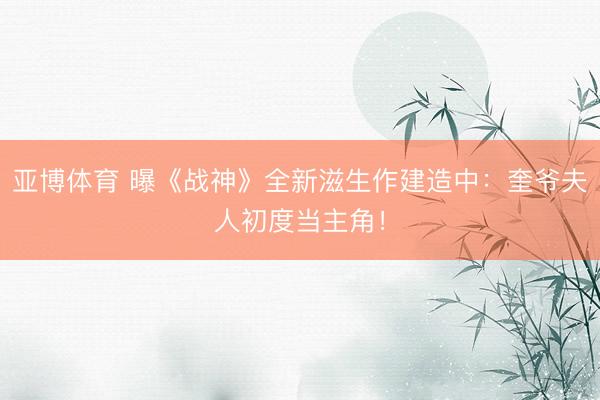 亚博体育 曝《战神》全新滋生作建造中:奎爷夫人初度当主角!