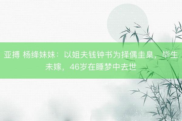 亚搏 杨绛妹妹：以姐夫钱钟书为择偶圭臬，毕生未嫁，46岁在睡梦中去世