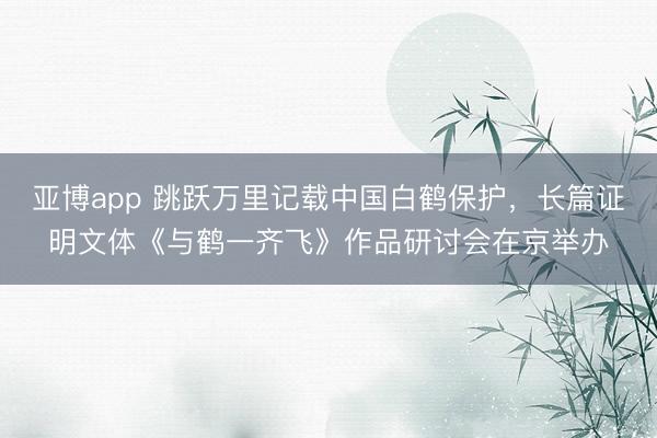 亚博app 跳跃万里记载中国白鹤保护，长篇证明文体《与鹤一齐飞》作品研讨会在京举办