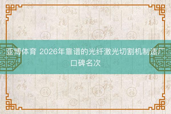 亚博体育 2026年靠谱的光纤激光切割机制造厂口碑名次