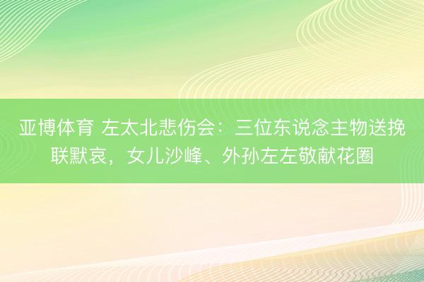 亚博体育 左太北悲伤会：三位东说念主物送挽联默哀，女儿沙峰、外孙左左敬献花圈